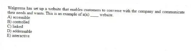 Walgreens has set up a website that enables customers to converse with the company and communicate their needs and wants. This is an example of a(n) ____ website.
A) accessible
B) controlled
C) linked
D) addressable
E) interactive