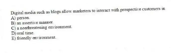 Digital media such as blogs allow marketers to interact with prospective customers in
A) person.
B) an assertive manner.
C) a nonthreatening environment.
D) real time.
E) friendly environment.