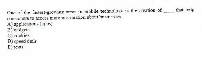 One of the fastest-growing areas in mobile technology is the creation of ____ that help consumers to access more information about businesses.
A) applications (apps)
B) widgets
C) cookies
D) speed dials
E) texts