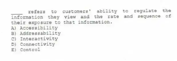 ____ refers to customers' ability to regulate the information they view and the rate and sequence of their exposure to that information.
A) Accessibility
B) Addressability
C) Interactivity
D) Connectivity
E) Control