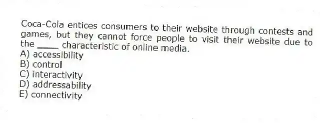 Coca-Cola entices consumers to their website through contests and games, but they cannot force people to visit their website due to the ____ characteristic of online media.
A) accessibility
B) control
C) interactivity
D) addressability
E) connectivity
