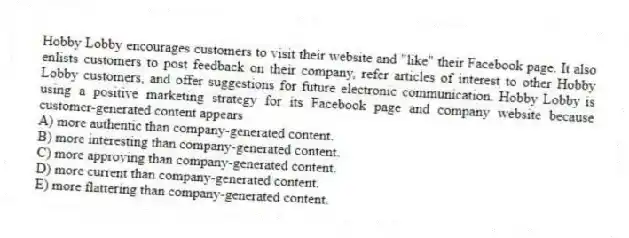 Hobby Lobby encourages customers to visit their website and "like" their Facebook page. It also enlists customers to post feedback on their company, refer articles of interest to other Hobby Lobby customers, and offer suggestions for future electronic communication. Hobby Lobby is using a positive marketing strategy for its Facebook page and company website because customer-generated content appears
A) more authentic than company-generated content.
B) more interesting than company-generated content.
C) more approving than company-generated content.
D) more current than company-generated content.
E) more flattering than company-generated content.