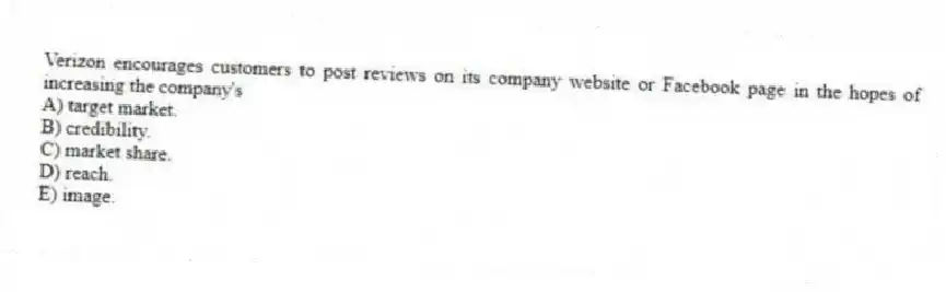 Verizon encourages customers to post reviews on its company website or Facebook page in the hopes of increasing the company's
A) target market.
B) credibility.
C) market share.
D) reach.
E) image.