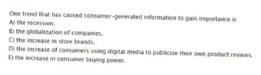 One trend that has caused consumer-generated information to gain importance is
A) the recession.
B) the globalization of companies.
C) the increase in store brands.
D) the increase of consumers using digital media to publicize their own product reviews.
E) the increase in consumer buying power.