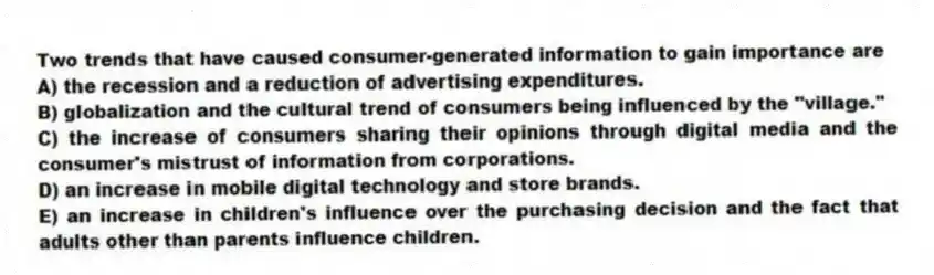 Two trends that have caused consumer-generated information to gain importance are
A) the recession and a reduction of advertising expenditures.
B) globalization and the cultural trend of consumers being influenced by the "village."
C) the increase of consumers sharing their opinions through digital media and the consumer's mistrust of information from corporations.
D) an increase in mobile digital technology and store brands.
E) an increase in children's influence over the purchasing decision and the fact that adults other than parents influence children.