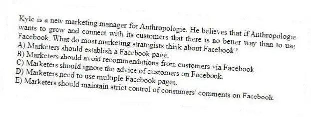Kyle is a new marketing manager for Anthropologie. He believes that if Anthropologie wants to grow and connect with its customers that there is no better way than to use Facebook. What do most marketing strategists think about Facebook?
A) Marketers should establish a Facebook page.
B) Marketers should avoid recommendations from customers via Facebook.
C) Marketers should ignore the advice of customers on Facebook.
D) Marketers need to use multiple Facebook pages.
E) Marketers should maintain strict control of consumers' comments on Facebook.