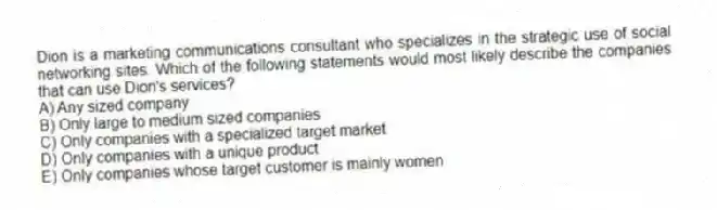Dion is a marketing communications consultant who specializes in the strategic use of social networking sites. Which of the following statements would most likely describe the companies that can use Dion's services?
A) Any sized company
B) Only large to medium sized companies
C) Only companies with a specialized target market
D) Only companies with a unique product
E) Only companies whose target customer is mainly women