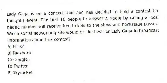 Lady Gaga is on a concert tour and has decided to hold a contest for tonight's event. The first 10 people to answer a riddle by calling a local phone number will receive free tickets to the show and backstage passes. Which social networking site would be the best for Lady Gaga to broadcast information about this contest?
A) Flickr
B) Facebook
C) Google+
D) Twitter
E) Skyrocket