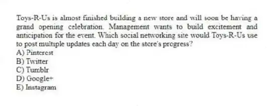 Toys-R-Us is almost finished building a new store and will soon be having a grand opening celebration. Management wants to build excitement and anticipation for the event. Which social networking site would Toys-R-Us use to post multiple updates each day on the store's progress?
A) Pinterest
B) Twitter
C) Tumblr
D) Google+
E) Instagram
