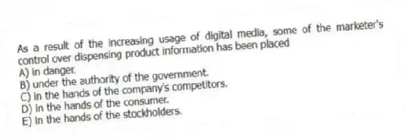 As a result of the increasing usage of digital media, some of the marketer's control over dispensing product information has been placed
A) in danger.
B) under the authority of the government.
C) in the hands of the company's competitors.
D) in the hands of the consumer.
E) in the hands of the stockholders.