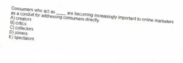 Consumers who act as ____ are becoming increasingly important to online marketers as a conduit for addressing consumers directly.
A) creators
B) critics
C) collectors
D) joiners
E) spectators