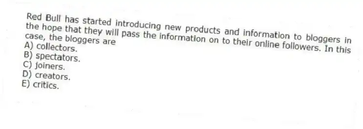 Red Bull has started introducing new products and information to bloggers in the hope that they will pass the information on to their online followers. In this case, the bloggers are
A) collectors.
B) spectators.
C) joiners.
D) creators.
E) critics.