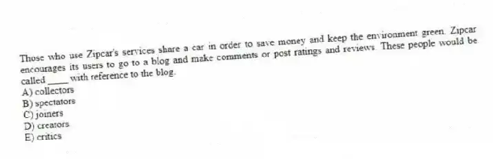 Those who use Zipcar's services share a car in order to save money and keep the environment green. Zipcar encourages its users to go to a blog and make comments or post ratings and reviews. These people would be called ____ with reference to the blog.
A) collectors
B) spectators
C) joiners
D) creators
E) critics