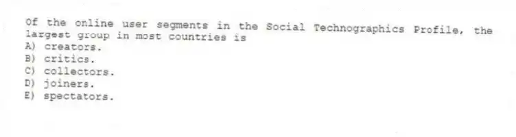 Of the online user segments in the Social Technographics Profile, the largest group in most countries is
A) creators.
B) critics.
C) collectors.
D) joiners.
E) spectators.
