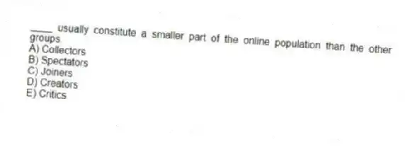 ____ usually constitute a smaller part of the online population than the other groups.
A) Collectors
B) Spectators
C) Joiners
D) Creators
E) Critics