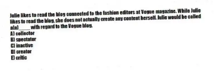 Julie likes to read the blog connected to the fashion editors at Vogue magazine. While Julie likes to read the blog, she does not actually create any content herself. Julie would be called a(n)____ with regard to the Vogue blog.
A) collector
B) spectator
C) inactive
D) creator
E) critic