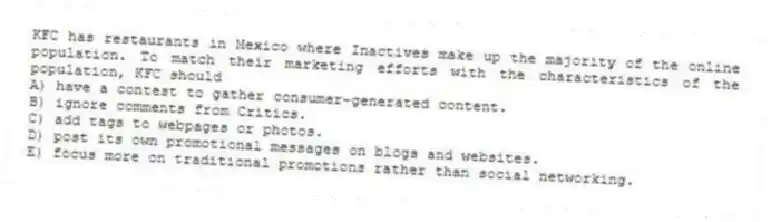 KFC has restaurants in Mexico where Inactives make up the majority of the online population. To match their marketing efforts with the characteristics of the population, KFC should
A) have a contest to gather consumer-generated content.
B) ignore comments from Critics.
C) add tags to webpages or photos.
D) post its own promotional messages on blogs and websites.
E) focus more on traditional promotions rather than social networking.