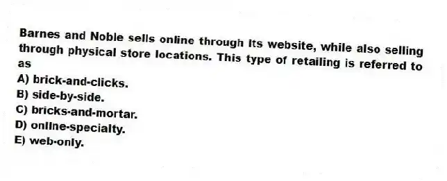 Barnes and Noble sells online through its website, while also selling through physical store locations. This type of retailing is referred to as
A) brick-and-clicks.
B) side-by-side.
C) bricks-and-mortar.
D) online-specialty.
E) web-only.