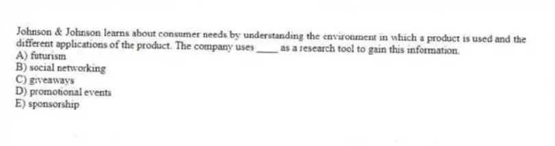 Johnson & Johnson learns about consumer needs by understanding the environment in which a product is used and the different applications of the product. The company uses ____ as a research tool to gain this information.
A) futurism
B) social networking
C) giveaways
D) promotional events
E) sponsorship