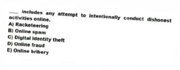 ____ includes any attempt to intentionally conduct dishonest activities online.
A) Racketeering
B) Online spam
C) Digital identity theft
D) Online fraud
E) Online bribery