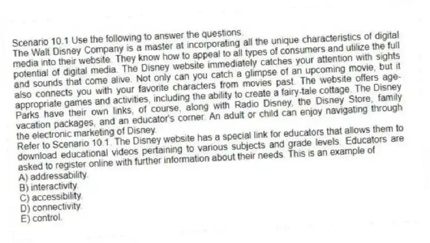 Scenario 10.1 Use the following to answer the questions.
The Walt Disney Company is a master at incorporating all the unique characteristics of digital media into their website. They know how to appeal to all types of consumers and utilize the full potential of digital media. The Disney website immediately catches your attention with sights and sounds that come alive. Not only can you catch a glimpse of an upcoming movie, but it also connects you with your favorite characters from movies past. The website offers age-appropriate games and activities, including the ability to create a fairy-tale cottage. The Disney Parks have their own links, of course, along with Radio Disney, the Disney Store, family vacation packages, and an educator's corner. An adult or child can enjoy navigating through the electronic marketing of Disney.
Refer to Scenario 10.1. The Disney website has a special link for educators that allows them to download educational videos pertaining to various subjects and grade levels. Educators are asked to register online with further information about their needs. This is an example of
A) addressability.
B) interactivity.
C) accessibility.
D) connectivity.
E) control.