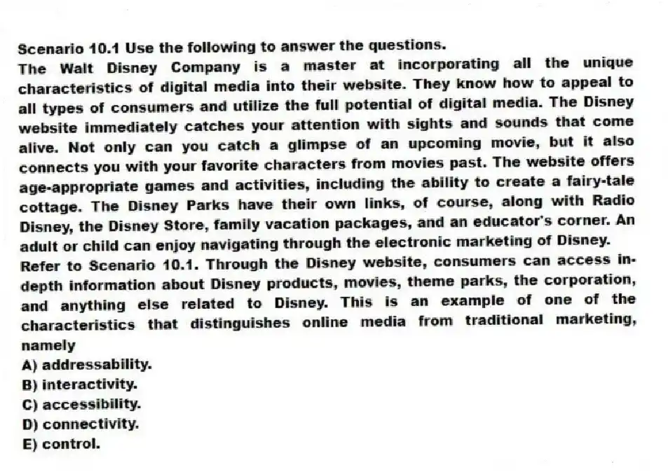 Scenario 10.1 Use the following to answer the questions.
The Walt Disney Company is a master at incorporating all the unique characteristics of digital media into their website. They know how to appeal to all types of consumers and utilize the full potential of digital media. The Disney website immediately catches your attention with sights and sounds that come alive. Not only can you catch a glimpse of an upcoming movie, but it also connects you with your favorite characters from movies past. The website offers age-appropriate games and activities, including the ability to create a fairy-tale cottage. The Disney Parks have their own links, of course, along with Radio Disney, the Disney Store, family vacation packages, and an educator's corner. An adult or child can enjoy navigating through the electronic marketing of Disney.
Refer to Scenario 10.1. Through the Disney website, consumers can access in-depth information about Disney products, movies, theme parks, the corporation, and anything else related to Disney. This is an example of one of the characteristics that distinguishes online media from traditional marketing, namely
A) addressability.
B) interactivity.
C) accessibility.
D) connectivity.
E) control.