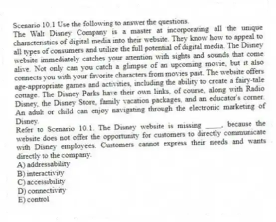 Scenario 10.1 Use the following to answer the questions.
The Walt Disney Company is a master at incorporating all the unique characteristics of digital media into their website. They know how to appeal to all types of consumers and utilize the full potential of digital media. The Disney website immediately catches your attention with sights and sounds that come alive. Not only can you catch a glimpse of an upcoming movie, but it also connects you with your favorite characters from movies past. The website offers age-appropriate games and activities, including the ability to create a fairy-tale cottage. The Disney Parks have their own links, of course, along with Radio Disney, the Disney Store, family vacation packages, and an educator's corner. An adult or child can enjoy navigating through the electronic marketing of Disney.
Refer to Scenario 10.1. The Disney website is missing ____, because the website does not offer the opportunity for customers to directly communicate with Disney employees. Customers cannot express their needs and wants directly to the company.
A) addressability
B) interactivity
C) accessibility
D) connectivity
E) control