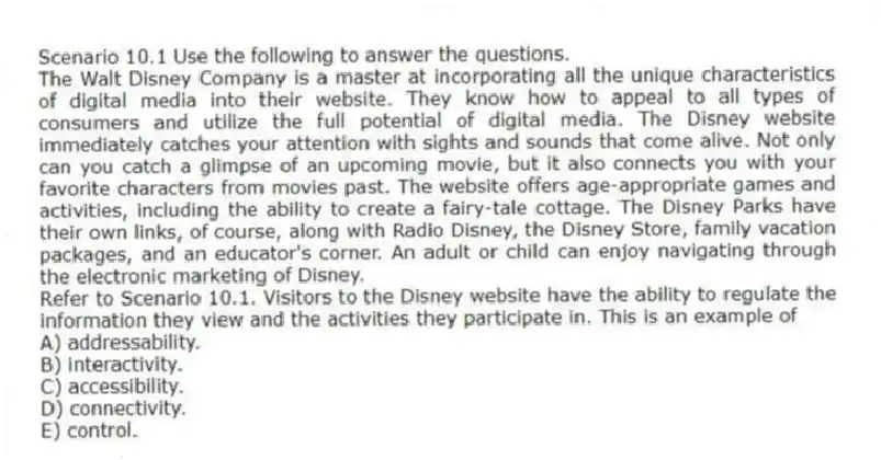 Scenario 10.1 Use the following to answer the questions.
The Walt Disney Company is a master at incorporating all the unique characteristics of digital media into their website. They know how to appeal to all types of consumers and utilize the full potential of digital media. The Disney website immediately catches your attention with sights and sounds that come alive. Not only can you catch a glimpse of an upcoming movie, but it also connects you with your favorite characters from movies past. The website offers age-appropriate games and activities, including the ability to create a fairy-tale cottage. The Disney Parks have their own links, of course, along with Radio Disney, the Disney Store, family vacation packages, and an educator's corner. An adult or child can enjoy navigating through the electronic marketing of Disney.
Refer to Scenario 10.1. Visitors to the Disney website have the ability to regulate the information they view and the activities they participate in. This is an example of
A) addressability.
B) interactivity.
C) accessibility.
D) connectivity.
E) control.