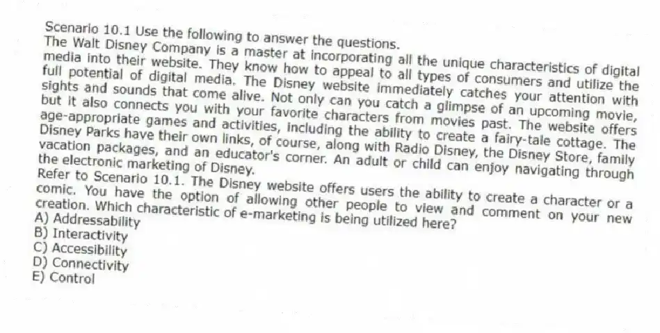 Scenario 10.1 Use the following to answer the questions.
The Walt Disney Company is a master at incorporating all the unique characteristics of digital media into their website. They know how to appeal to all types of consumers and utilize the full potential of digital media. The Disney website immediately catches your attention with sights and sounds that come alive. Not only can you catch a glimpse of an upcoming movie, but it also connects you with your favorite characters from movies past. The website offers age-appropriate games and activities, including the ability to create a fairy-tale cottage. The Disney Parks have their own links, of course, along with Radio Disney, the Disney Store, family vacation packages, and an educator's corner. An adult or child can enjoy navigating through the electronic marketing of Disney.
Refer to Scenario 10.1. The Disney website offers users the ability to create a character or a comic. You have the option of allowing other people to view and comment on your new creation. Which characteristic of e-marketing is being utilized here?
A) Addressability
B) Interactivity
C) Accessibility
D) Connectivity
E) Control
