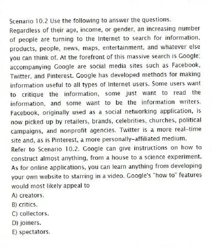 Scenario 10.2 Use the following to answer the questions.
Regardless of their age, income, or gender, an increasing number of people are turning to the Internet to search for information, products, people, news, maps, entertainment, and whatever else you can think of. At the forefront of this massive search is Google; accompanying Google are social media sites such as Facebook, Twitter, and Pinterest. Google has developed methods for making information useful to all types of Internet users. Some users want to critique the information, some just want to read the information, and some want to be the information writers. Facebook, originally used as a social networking application, is now picked up by retailers, brands, celebrities, churches, political campaigns, and nonprofit agencies. Twitter is a more real-time site and, as is Pinterest, a more personally-affiliated medium.
Refer to Scenario 10.2. Google can give instructions on how to construct almost anything, from a house to a science experiment. As for online applications, you can learn anything from developing your own website to starring in a video. Google's "how to" features would most likely appeal to
A) creators.
B) critics.
C) collectors.
D) joiners.
E) spectators.