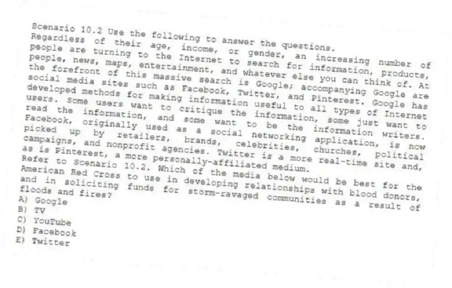 Scenario 10.2 Use the following to answer the questions.
Regardless of their age, income, or gender, an increasing number of people are turning to the Internet to search for information, products, people, news, maps, entertainment, and whatever else you can think of. At the forefront of this massive search is Google; accompanying Google are social media sites such as Facebook, Twitter, and Pinterest. Google has developed methods for making information useful to all types of Internet users. Some users want to critique the information, some just want to read the information, and some want to be the information writers. Facebook, originally used as a social networking application, is now picked up by retailers, brands, celebrities, churches, political campaigns, and nonprofit agencies. Twitter is a more real-time site and, as is Pinterest, a more personally-affiliated medium.
Refer to Scenario 10.2. Which of the media below would be best for the American Red Cross to use in developing relationships with blood donors, and in soliciting funds for storm-ravaged communities as a result of floods and fires?
A) Google
B) TV
C) YouTube
D) Facebook
E) Twitter