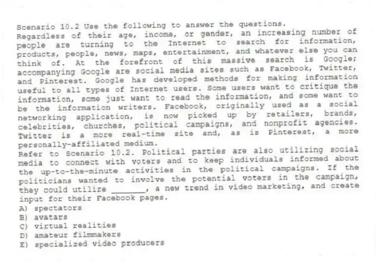 Scenario 10.2 Use the following to answer the questions.
Regardless of their age, income, or gender, an increasing number of people are turning to the Internet to search for information, products, people, news, maps, entertainment, and whatever else you can think of. At the forefront of this massive search is Google; accompanying Google are social media sites such as Facebook, Twitter, and Pinterest. Google has developed methods for making information useful to all types of Internet users. Some users want to critique the information, some just want to read the information, and some want to be the information writers. Facebook, originally used as a social networking application, is now picked up by retailers, brands, celebrities, churches, political campaigns, and nonprofit agencies. Twitter is a more real-time site and, as is Pinterest, a more personally-affiliated medium.
Refer to Scenario 10.2. Political parties are also utilizing social media to connect with voters and to keep individuals informed about the up-to-the-minute activities in the political campaigns. If the politicians wanted to involve the potential voters in the campaign, they could utilize _______, a new trend in video marketing, and create input for their Facebook pages.
A) spectators
B) avatars
C) virtual realities
D) amateur filmmakers
E) specialized video producers
