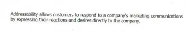 Addressability allows customers to respond to a company's marketing communications by expressing their reactions and desires directly to the company.