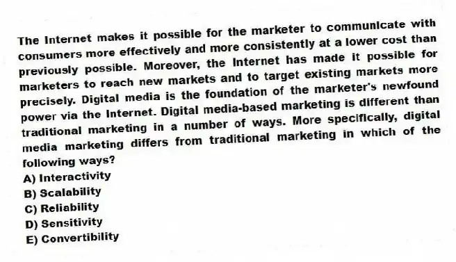 The Internet makes it possible for the marketer to communicate with consumers more effectively and more consistently at a lower cost than previously possible. Moreover, the Internet has made it possible for marketers to reach new markets and to target existing markets more precisely. Digital media is the foundation of the marketer's newfound power via the Internet. Digital media-based marketing is different than traditional marketing in a number of ways. More specifically, digital media marketing differs from traditional marketing in which of the following ways?
A) Interactivity
B) Scalability
C) Reliability
D) Sensitivity
E) Convertibility