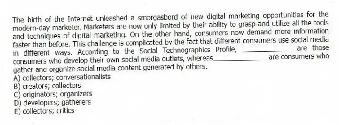 The birth of the Internet unleashed a smorgasbord of new digital marketing opportunities for the modern-day marketer. Marketers are now only limited by their ability to grasp and utilize all the tools and techniques of digital marketing. On the other hand, consumers now demand more information faster than before. This challenge is complicated by the fact that different consumers use social media in different ways. According to the Social Technographics Profile, _____________ are those consumers who develop their own social media outlets, whereas______________ are consumers who gather and organize social media content generated by others.
A) collectors; conversationalists
B) creators; collectors
C) originators; organizers
D) developers; gatherers
E) collectors; critics
