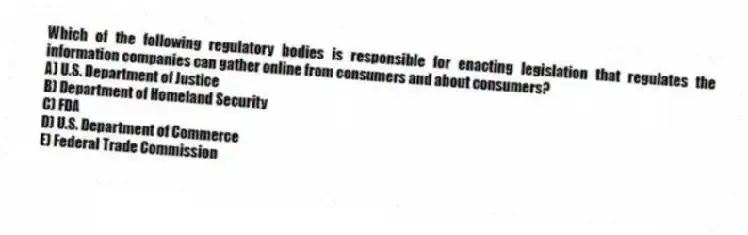 Which of the following regulatory bodies is responsible for enacting legislation that regulates the information companies can gather online from consumers and about consumers?
A) U.S. Department of Justice
B) Department of Homeland Security
C) FDA
D) U.S. Department of Commerce
E) Federal Trade Commission