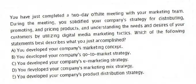 You have just completed a two-day offsite meeting with your marketing team. During the meeting, you solidified your company's strategy for distributing, promoting, and pricing products, and understanding the needs and desires of your customers by utilizing digital media marketing tactics. Which of the following statements best describes what you just accomplished?
A) You developed your company's marketing concept.
B) You developed your company's go-to-market strategy.
C) You developed your company's e-marketing strategy.
D) You developed your company's marketing mix strategy.
E) You developed your company's product distribution strategy.
