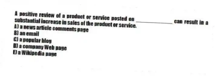 A positive review of a product or service posted on ____________ can result in a substantial increase in sales of the product or service.
A) a news article comments page
B) an email
C) a popular blog
D) a company Web page
E) a Wikipedia page