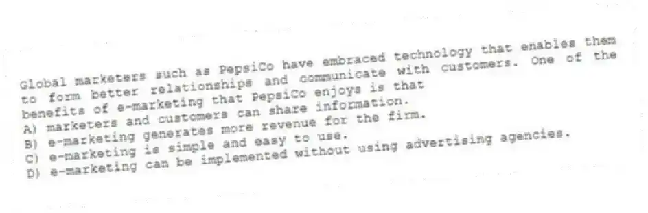 Global marketers such as PepsiCo have embraced technology that enables them to form better relationships and communicate with customers. One of the benefits of e-marketing that PepsiCo enjoys is that
A) marketers and customers can share information.
B) e-marketing generates more revenue for the firm.
C) e-marketing is simple and easy to use.
D) e-marketing can be implemented without using advertising agencies.