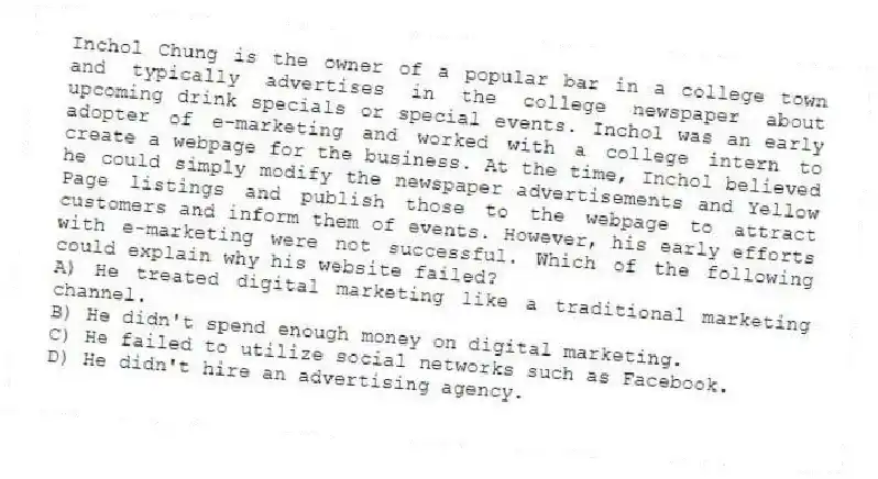 Inchol Chung is the owner of a popular bar in a college town and typically advertises in the college newspaper about upcoming drink specials or special events. Inchol was an early adopter of e-marketing and worked with a college intern to create a webpage for the business. At the time, Inchol believed he could simply modify the newspaper advertisements and Yellow Page listings and publish those to the webpage to attract customers and inform them of events. However, his early efforts with e-marketing were not successful. Which of the following could explain why his website failed?
A) He treated digital marketing like a traditional marketing channel.
B) He didn't spend enough money on digital marketing.
C) He failed to utilize social networks such as Facebook.
D) He didn't hire an advertising agency.