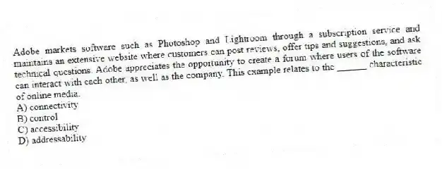 Adobe markets software such as Photoshop and Lightroom through a subscription service and maintains an extensive website where customers can post reviews, offer tips and suggestions, and ask technical questions. Adobe appreciates the opportunity to create a forum where users of the software can interact with each other, as well as the company. This example relates to the ______ characteristic of online media.
A) connectivity
B) control
C) accessibility
D) addressability