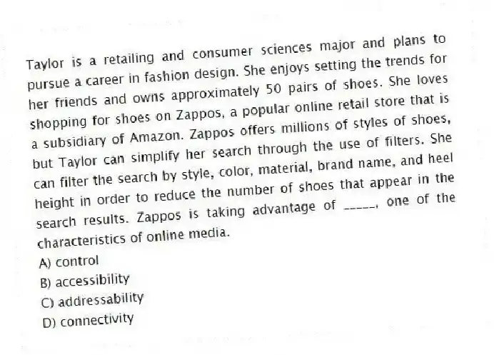 Taylor is a retailing and consumer sciences major and plans to pursue a career in fashion design. She enjoys setting the trends for her friends and owns approximately 50 pairs of shoes. She loves shopping for shoes on Zappos, a popular online retail store that is a subsidiary of Amazon. Zappos offers millions of styles of shoes, but Taylor can simplify her search through the use of filters. She can filter the search by style, color, material, brand name, and heel height in order to reduce the number of shoes that appear in the search results. Zappos is taking advantage of _____, one of the characteristics of online media.
A) control
B) accessibility
C) addressability
D) connectivity