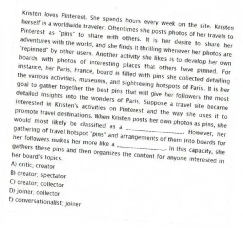 Kristen loves Pinterest. She spends hours every week on the site. Kristen herself is a worldwide traveler. Oftentimes she posts photos of her travels to Pinterest as "pins" to share with others. It is her desire to share her adventures with the world, and she finds it thrilling whenever her photos are "repinned" by other users. Another activity she likes is to develop her own boards with photos of interesting places that others have pinned. For instance, her Paris, France, board is filled with pins she collected detailing the various activities, museums, and sightseeing hotspots of Paris. It is her goal to gather together the best pins that will give her followers the most detailed insights into the wonders of Paris. Suppose a travel site became interested in Kristen's activities on Pinterest and the way she uses it to promote travel destinations. When Kristen posts her own photos as pins, she would most likely be classified as a ____________________. However, her gathering of travel hotspot "pins" and arrangements of them into boards for her followers makes her more like a _________________. In this capacity, she gathers these pins and then organizes the content for anyone interested in her board's topics.
A) critic; creator
B) creator; spectator
C) creator; collector
D) joiner; collector
E) conversationalist; joiner