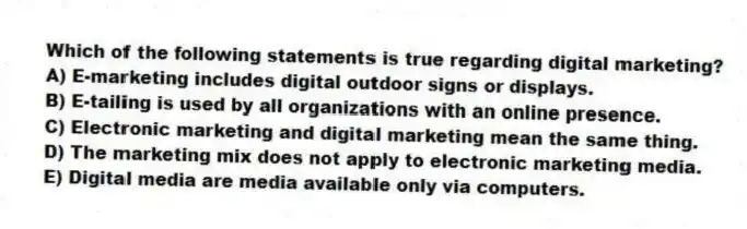 Which of the following statements is true regarding digital marketing?
A) E-marketing includes digital outdoor signs or displays.
B) E-tailing is used by all organizations with an online presence.
C) Electronic marketing and digital marketing mean the same thing.
D) The marketing mix does not apply to electronic marketing media.
E) Digital media are media available only via computers.
