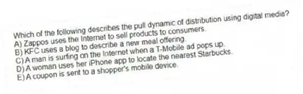Which of the following describes the pull dynamic of distribution using digital media?
A) Zappos uses the Internet to sell products to consumers.
B) KFC uses a blog to describe a new meal offering.
C) A man is surfing on the Internet when a T-Mobile ad pops up.
D) A woman uses her iPhone app to locate the nearest Starbucks.
E) A coupon is sent to a shopper's mobile device.