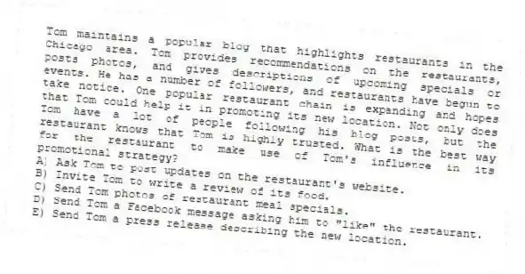 Tom maintains a popular blog that highlights restaurants in the Chicago area. Tom provides recommendations on the restaurants, posts photos, and gives descriptions of upcoming specials or events. He has a number of followers, and restaurants have begun to take notice. One popular restaurant chain is expanding and hopes that Tom could help it in promoting its new location. Not only does Tom have a lot of people following his blog posts, but the restaurant knows that Tom is highly trusted. What is the best way for the restaurant to make use of Tom's influence in its promotional strategy?
A) Ask Tom to post updates on the restaurant's website.
B) Invite Tom to write a review of its food.
C) Send Tom photos of restaurant meal specials.
D) Send Tom a Facebook message asking him to "like" the restaurant.
E) Send Tom a press release describing the new location.