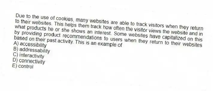 Due to the use of cookies, many websites are able to track visitors when they return to their websites. This helps them track how often the visitor views the website and in what products he or she shows an interest. Some websites have capitalized on this by providing product recommendations to users when they return to their websites based on their past activity. This is an example of
A) accessibility
B) addressability
C) interactivity
D) connectivity
E) control