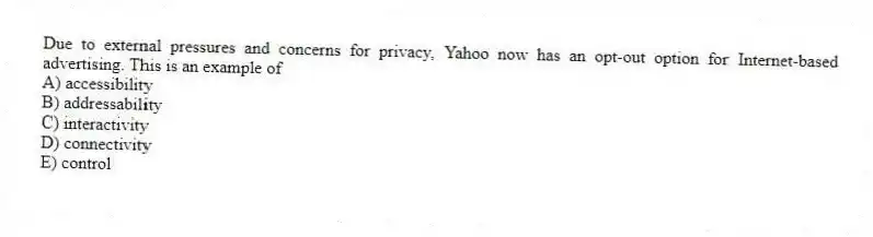 Due to external pressures and concerns for privacy, Yahoo now has an opt-out option for Internet-based advertising. This is an example of
A) accessibility
B) addressability
C) interactivity
D) connectivity
E) control