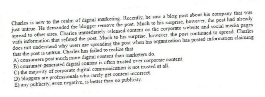 Charles is new to the realm of digital marketing. Recently, he saw a blog post about his company that was just untrue. He demanded the blogger remove the post. Much to his surprise, however, the post had already spread to other sites. Charles immediately released content on the corporate website and social media pages with information that refuted the post. Much to his surprise, however, the post continued to spread. Charles does not understand why users are spreading the post when his organization has posted information claiming that the post is untrue. Charles has failed to realize that
A) consumers post much more digital content than marketers do.
B) consumer-generated digital content is often trusted over corporate content.
C) the majority of corporate digital communication is not trusted at all.
D) bloggers are professionals who rarely get content incorrect.
E) any publicity, even negative, is better than no publicity.