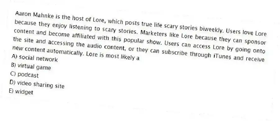 Aaron Mahnke is the host of Lore, which posts true life scary stories biweekly. Users love Lore because they enjoy listening to scary stories. Marketers like Lore because they can sponsor content and become affiliated with this popular show. Users can access Lore by going onto the site and accessing the audio content, or they can subscribe through iTunes and receive new content automatically. Lore is most likely a
A) social network
B) virtual game
C) podcast
D) video sharing site
E) widget